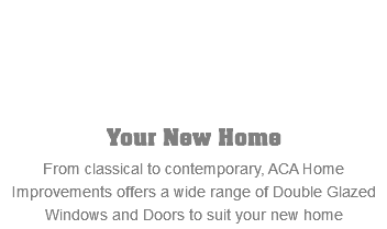  Your New Home From classical to contemporary, ACA Home Improvements offers a wide range of Double Glazed Windows and Doors to suit your new home